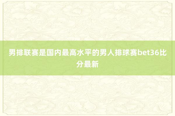 男排联赛是国内最高水平的男人排球赛bet36比分最新