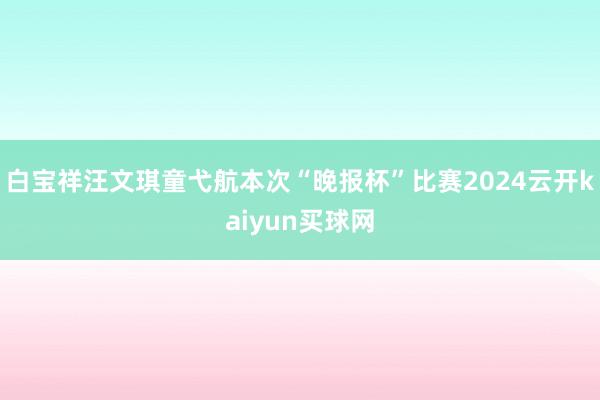 白宝祥汪文琪童弋航本次“晚报杯”比赛2024云开kaiyun买球网