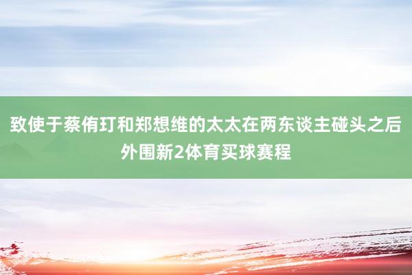 致使于蔡侑玎和郑想维的太太在两东谈主碰头之后外围新2体育买球赛程