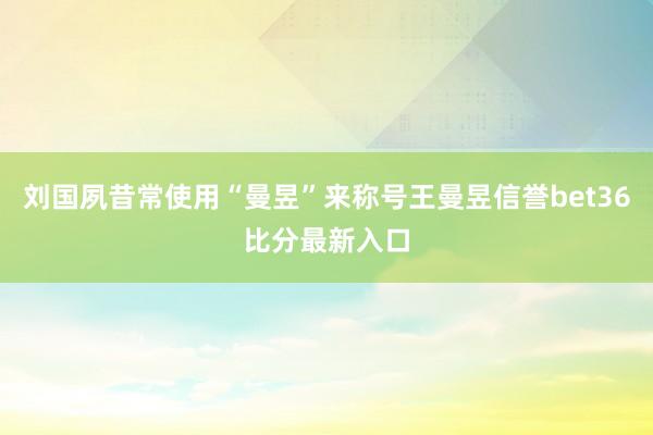 刘国夙昔常使用“曼昱”来称号王曼昱信誉bet36比分最新入口