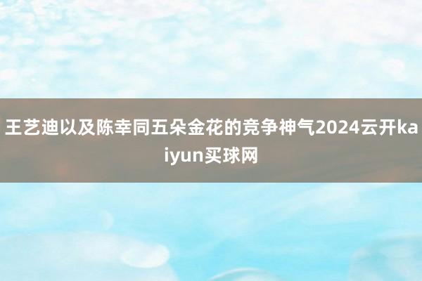 王艺迪以及陈幸同五朵金花的竞争神气2024云开kaiyun买球网