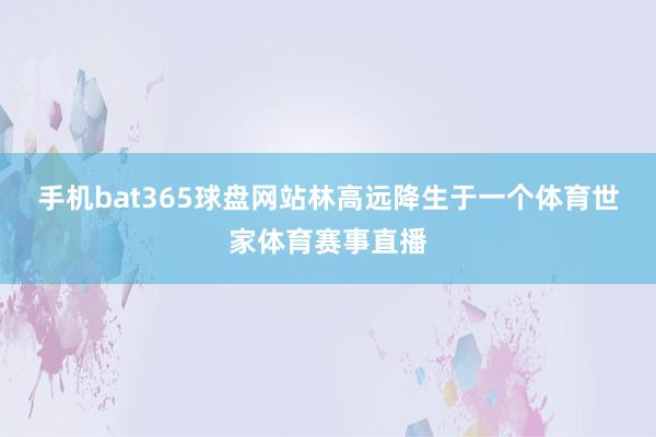 手机bat365球盘网站林高远降生于一个体育世家体育赛事直播