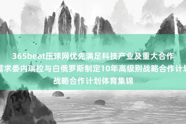 365beat压球网优先满足科技产业及重大合作项目融资需求委内瑞拉与白俄罗斯制定10年高级别战略合作计划体育集锦