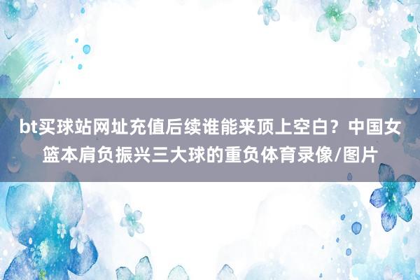 bt买球站网址充值后续谁能来顶上空白？中国女篮本肩负振兴三大球的重负体育录像/图片