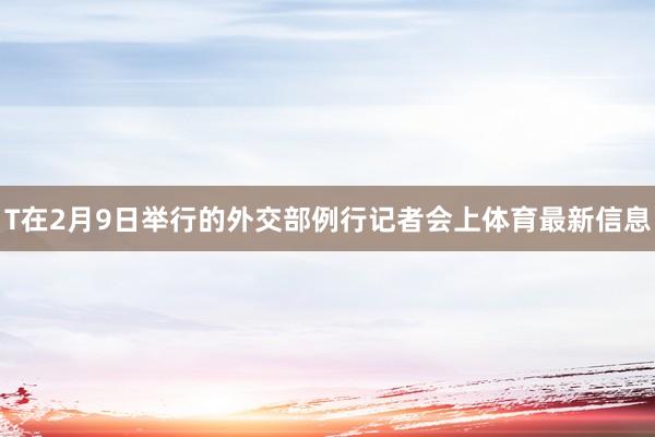 T在2月9日举行的外交部例行记者会上体育最新信息