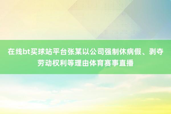 在线bt买球站平台张某以公司强制休病假、剥夺劳动权利等理由体育赛事直播