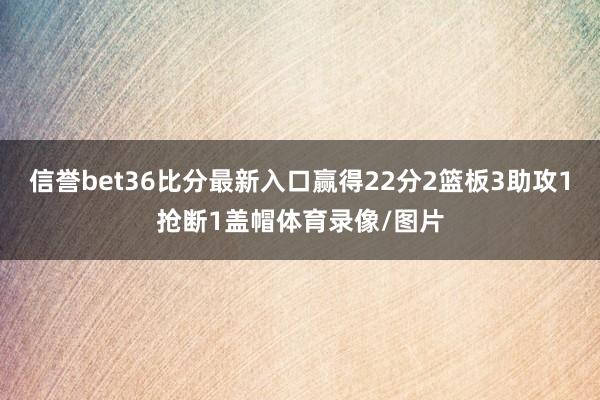 信誉bet36比分最新入口赢得22分2篮板3助攻1抢断1盖帽体育录像/图片