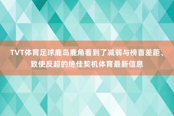 TVT体育足球鹿岛鹿角看到了减弱与榜首差距、致使反超的绝佳契机体育最新信息