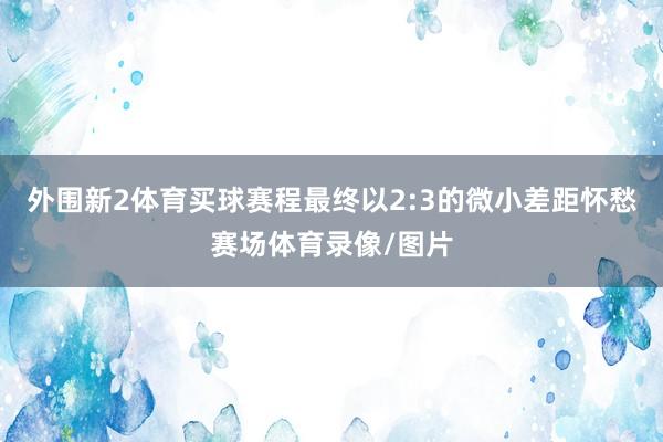 外围新2体育买球赛程最终以2:3的微小差距怀愁赛场体育录像/图片