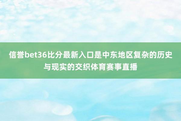 信誉bet36比分最新入口是中东地区复杂的历史与现实的交织体育赛事直播