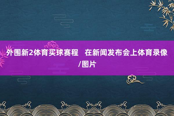 外围新2体育买球赛程   在新闻发布会上体育录像/图片