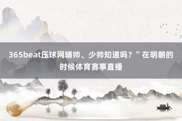 365beat压球网辅帅、少帅知道吗？”在明朝的时候体育赛事直播