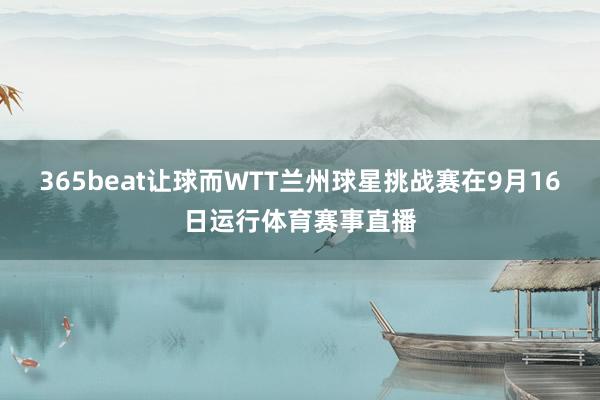 365beat让球而WTT兰州球星挑战赛在9月16日运行体育赛事直播