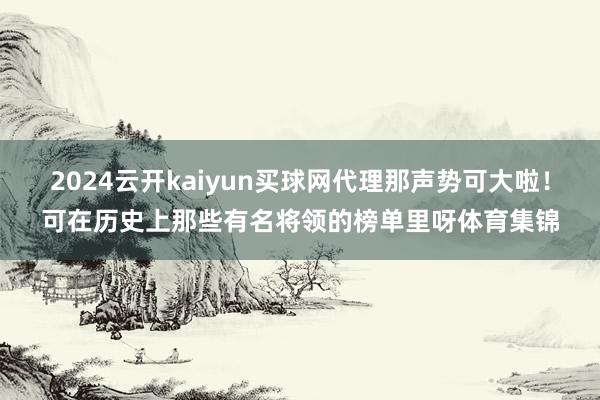 2024云开kaiyun买球网代理那声势可大啦！可在历史上那些有名将领的榜单里呀体育集锦