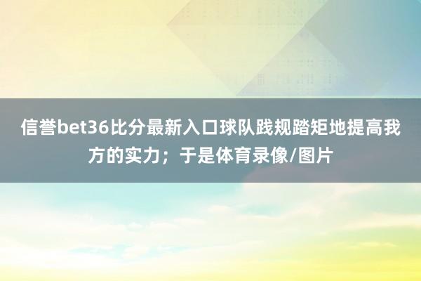 信誉bet36比分最新入口球队践规踏矩地提高我方的实力；于是体育录像/图片