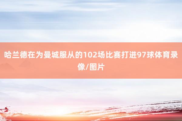 哈兰德在为曼城服从的102场比赛打进97球体育录像/图片