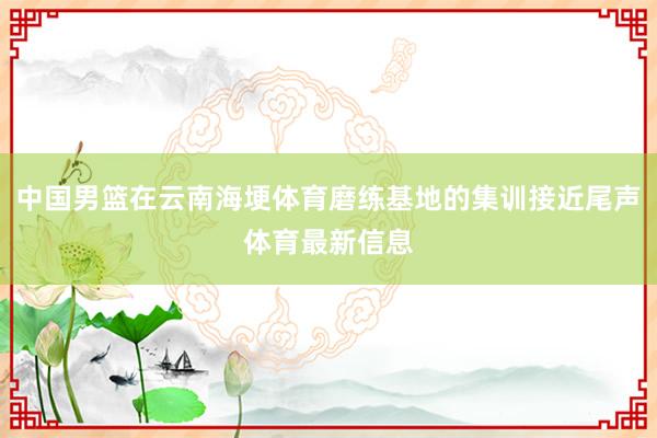 中国男篮在云南海埂体育磨练基地的集训接近尾声体育最新信息