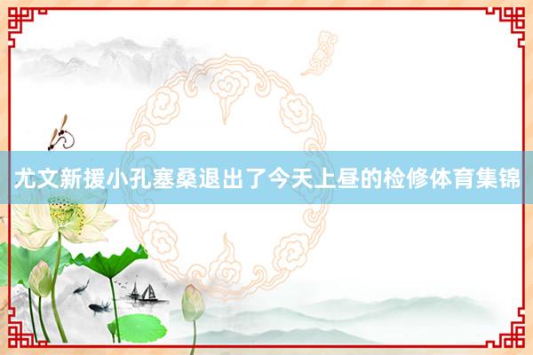 尤文新援小孔塞桑退出了今天上昼的检修体育集锦