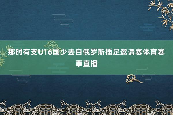 那时有支U16国少去白俄罗斯插足邀请赛体育赛事直播