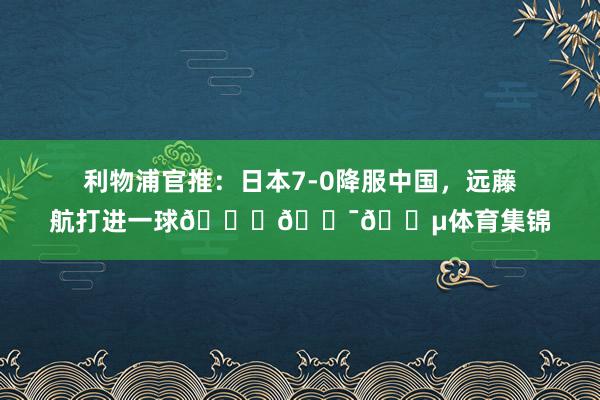 利物浦官推：日本7-0降服中国，远藤航打进一球🙌🇯🇵体育集锦