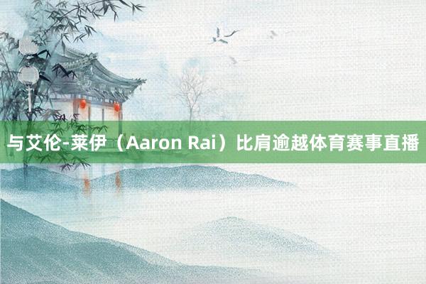 与艾伦-莱伊（Aaron Rai）比肩逾越体育赛事直播