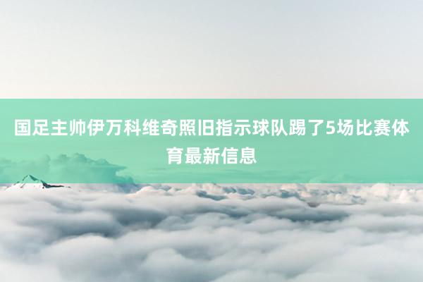 国足主帅伊万科维奇照旧指示球队踢了5场比赛体育最新信息