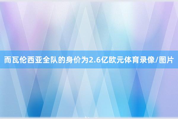 而瓦伦西亚全队的身价为2.6亿欧元体育录像/图片