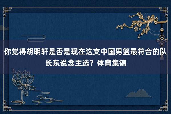 你觉得胡明轩是否是现在这支中国男篮最符合的队长东说念主选？体育集锦