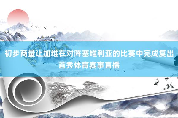 初步商量让加维在对阵塞维利亚的比赛中完成复出首秀体育赛事直播