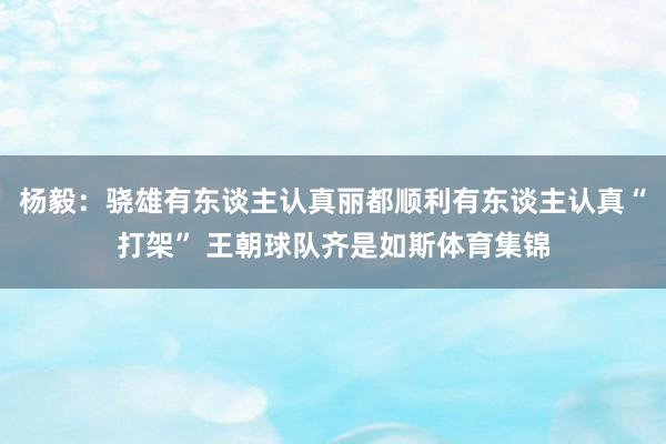 杨毅：骁雄有东谈主认真丽都顺利有东谈主认真“打架” 王朝球队齐是如斯体育集锦