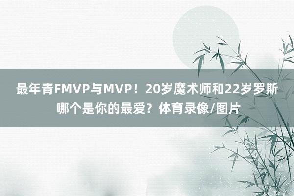 最年青FMVP与MVP！20岁魔术师和22岁罗斯 哪个是你的最爱？体育录像/图片