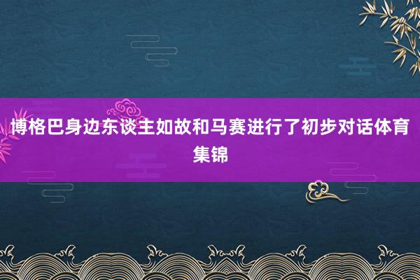 博格巴身边东谈主如故和马赛进行了初步对话体育集锦