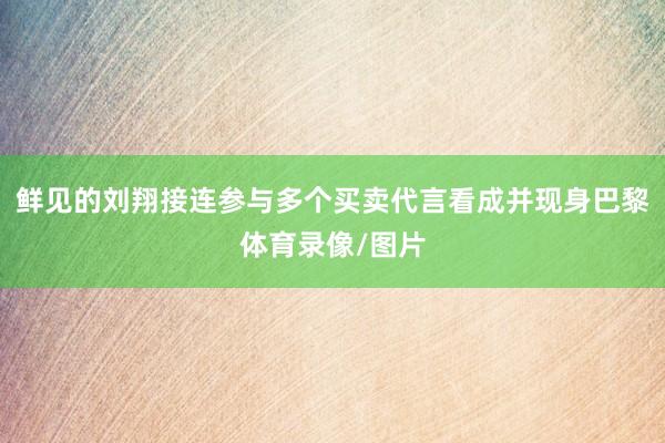 鲜见的刘翔接连参与多个买卖代言看成并现身巴黎体育录像/图片