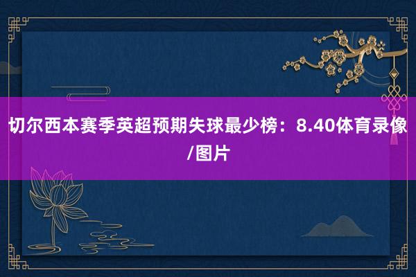 切尔西本赛季英超预期失球最少榜：8.40体育录像/图片