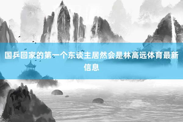 国乒回家的第一个东谈主居然会是林高远体育最新信息