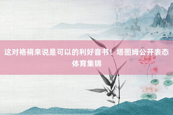 这对袼褙来说是可以的利好音书！塔图姆公开表态体育集锦